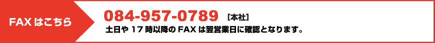 FAXはこちら 084-957-0789［本社］ 土日や17時以降のFAXは翌営業日に確認となります。