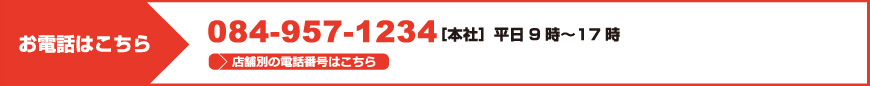 お電話はこちら 084-957-1234［本社］平日9時?17時 店舗別の電話番号はこちら