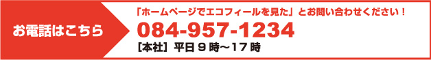 お電話はこちら 「ホームページでエコフィールを見た」とお問い合わせください！ 084-957-1234 ［本社］平日9時〜17時