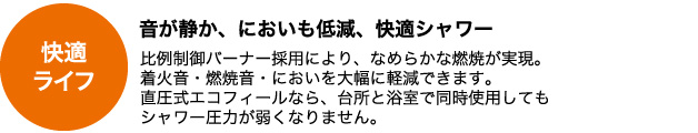 音が静か、においも低減、快適シャワー　比例制御バーナー採用により、なめらかな燃焼が実現。着火音・燃焼音・においを大幅に軽減できます。直圧式エコフィールなら、台所と浴室で同時使用してもシャワー圧力が弱くなりません。