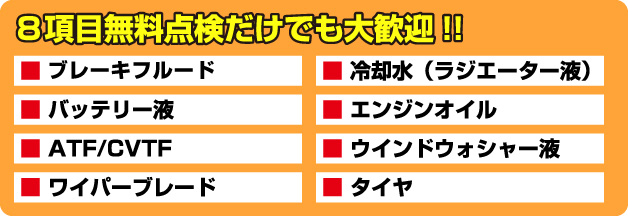 ８項目無料点検だけでも大歓迎!!　■ ブレーキフルード　■ バッテリー液　■ ATF/CVTF　■ ワイパーブレード　■ 冷却水（ラジエーター液）　■ エンジンオイル　■ ウインドウォシャー液　■ タイヤ