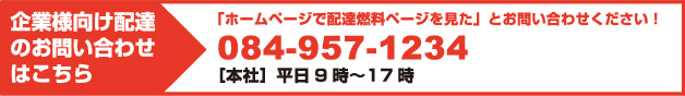 お電話はこちら 「ホームページで配達燃料ページを見た」とお問い合わせください！ 084-957-1234 ［本社］平日9時〜17時