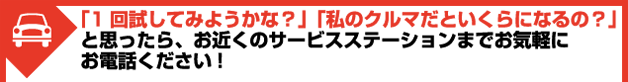 「1回試してみようかな？」「私のクルマだといくらになるの？」と思ったら、お近くのサービスステーションまでお気軽にお電話ください!