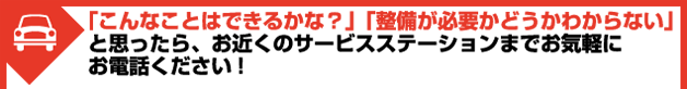 「こんなことはできるかな？」「整備が必要かどうかわからない」と思ったら、お近くのサービスステーションまでお気軽にお電話ください!