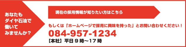 あなたもダイヤ石油で働いてみませんか？ 現在の採用情報が知りたい方はこちら もしくは「ホームページで採用に興味を持った」とお問い合わせください！ 084-957-1234 ［本社］平日9時〜17時